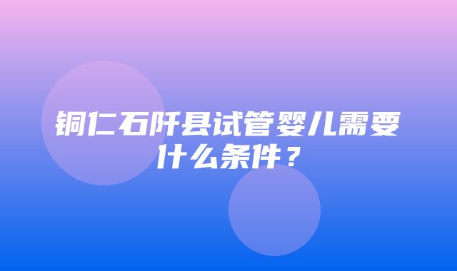 铜仁石阡县试管婴儿需要什么条件？