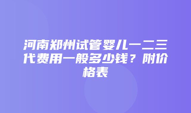 河南郑州试管婴儿一二三代费用一般多少钱？附价格表