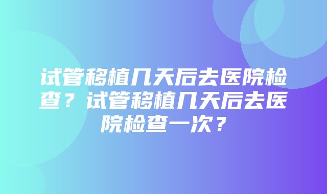 试管移植几天后去医院检查？试管移植几天后去医院检查一次？