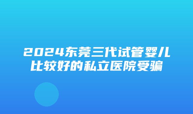 2024东莞三代试管婴儿比较好的私立医院受骗