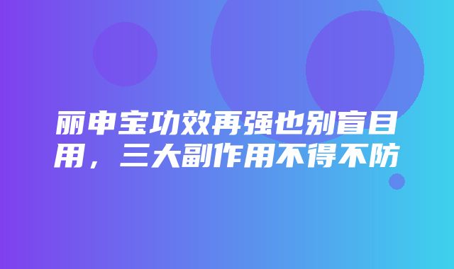 丽申宝功效再强也别盲目用，三大副作用不得不防