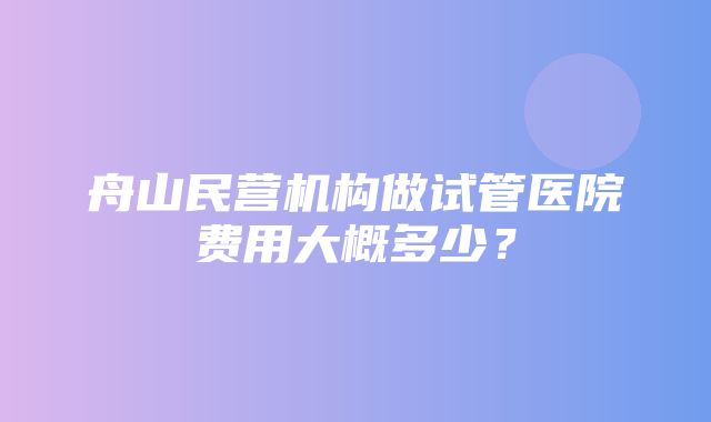 舟山民营机构做试管医院费用大概多少？