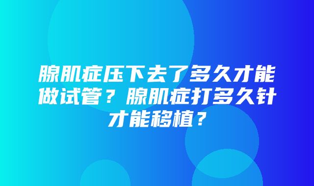 腺肌症压下去了多久才能做试管？腺肌症打多久针才能移植？