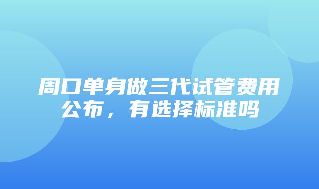 周口单身做三代试管费用公布，有选择标准吗