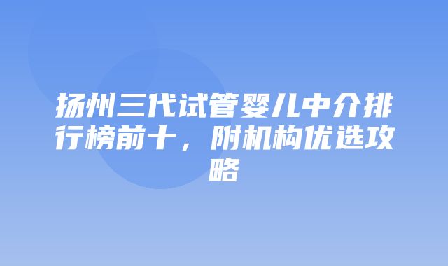 扬州三代试管婴儿中介排行榜前十，附机构优选攻略