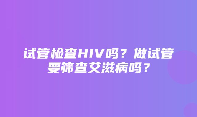 试管检查HIV吗？做试管要筛查艾滋病吗？