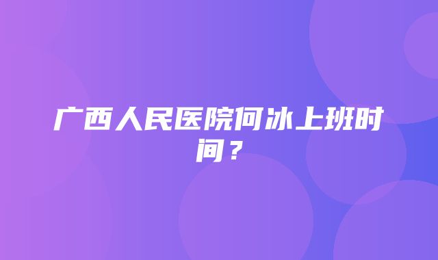 广西人民医院何冰上班时间？