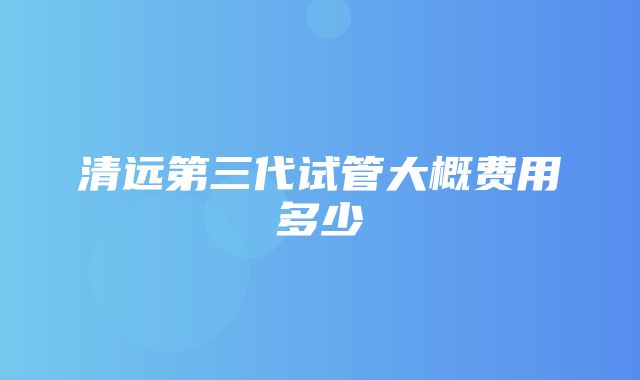 清远第三代试管大概费用多少