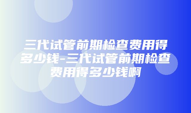 三代试管前期检查费用得多少钱-三代试管前期检查费用得多少钱啊