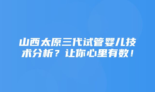 山西太原三代试管婴儿技术分析？让你心里有数！