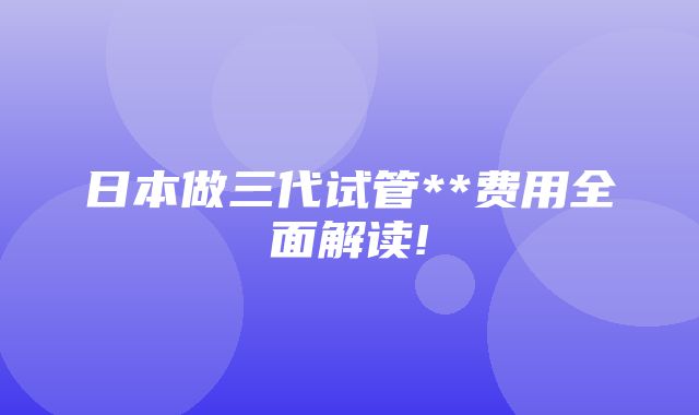 日本做三代试管**费用全面解读!