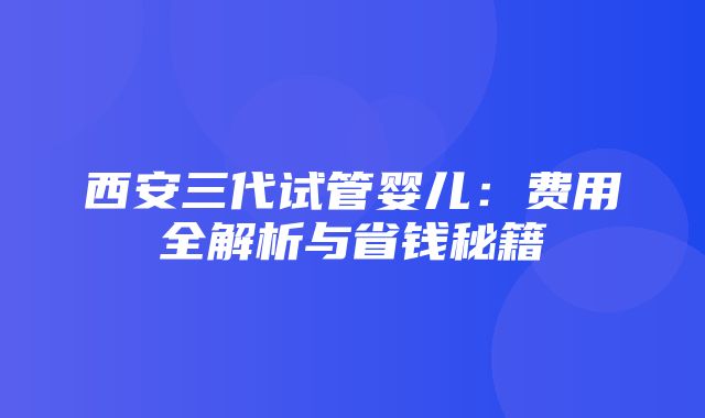 西安三代试管婴儿：费用全解析与省钱秘籍