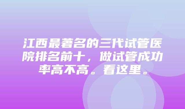 江西最著名的三代试管医院排名前十，做试管成功率高不高。看这里。