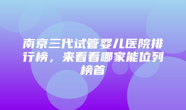 南京三代试管婴儿医院排行榜，来看看哪家能位列榜首