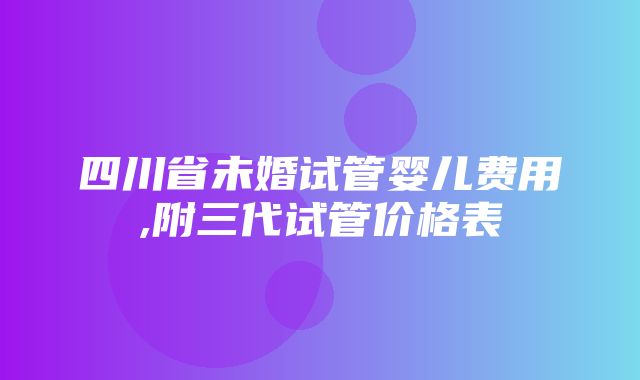 四川省未婚试管婴儿费用,附三代试管价格表