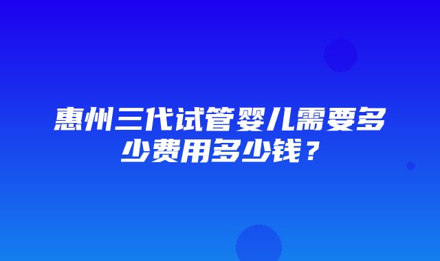 惠州三代试管婴儿需要多少费用多少钱？