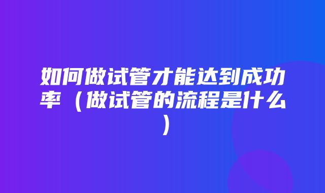 如何做试管才能达到成功率（做试管的流程是什么）