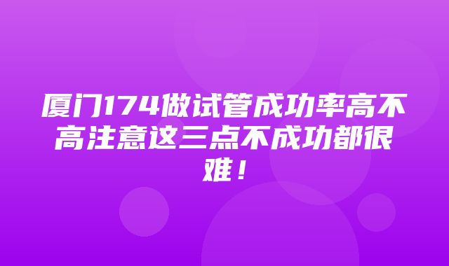 厦门174做试管成功率高不高注意这三点不成功都很难！