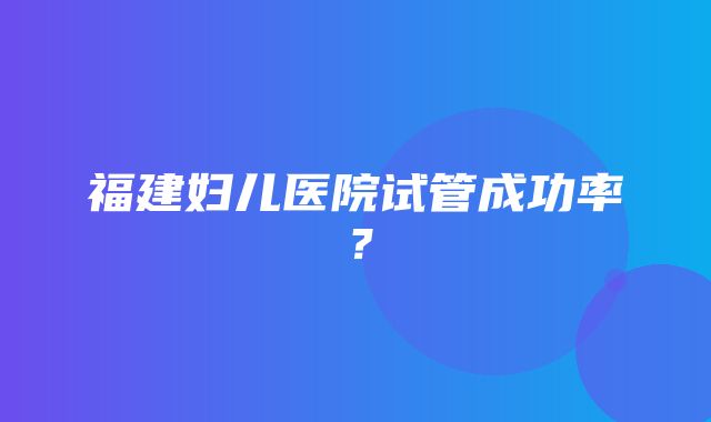 福建妇儿医院试管成功率？