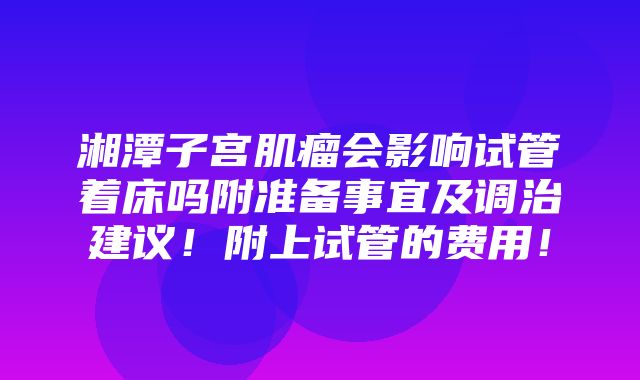 湘潭子宫肌瘤会影响试管着床吗附准备事宜及调治建议！附上试管的费用！