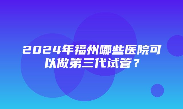 2024年福州哪些医院可以做第三代试管？