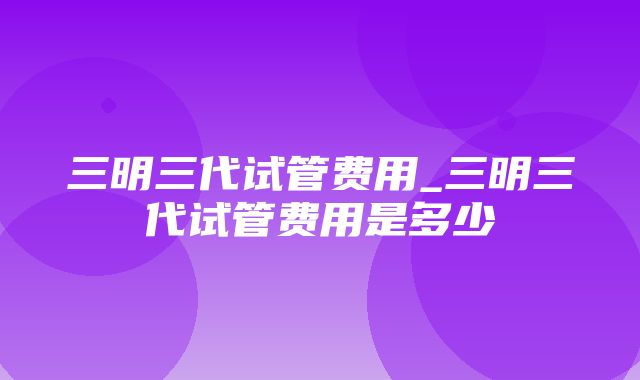 三明三代试管费用_三明三代试管费用是多少