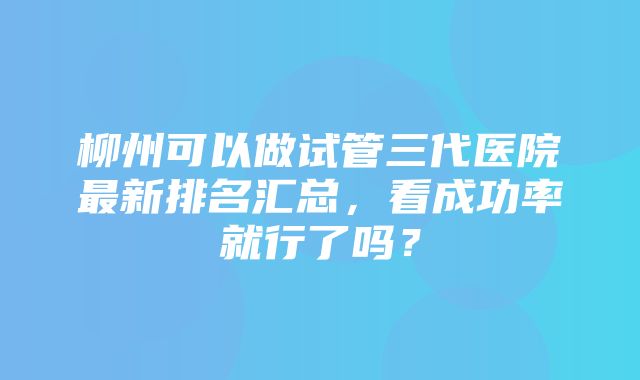 柳州可以做试管三代医院最新排名汇总，看成功率就行了吗？