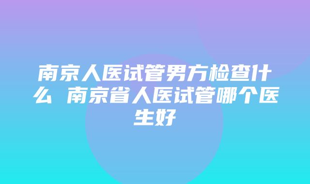 南京人医试管男方检查什么 南京省人医试管哪个医生好