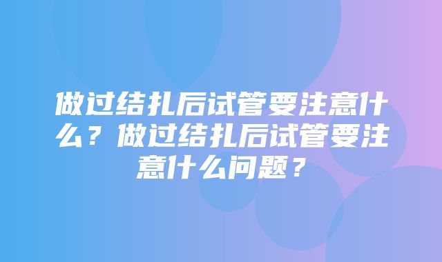 做过结扎后试管要注意什么？做过结扎后试管要注意什么问题？