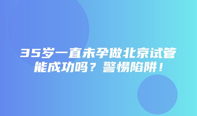 35岁一直未孕做北京试管能成功吗？警惕陷阱！