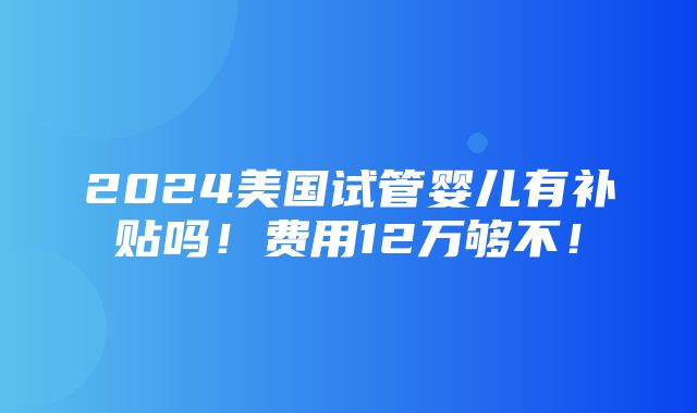 2024美国试管婴儿有补贴吗！费用12万够不！