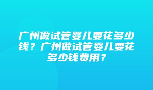 广州做试管婴儿要花多少钱？广州做试管婴儿要花多少钱费用？