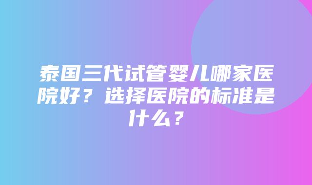 泰国三代试管婴儿哪家医院好？选择医院的标准是什么？