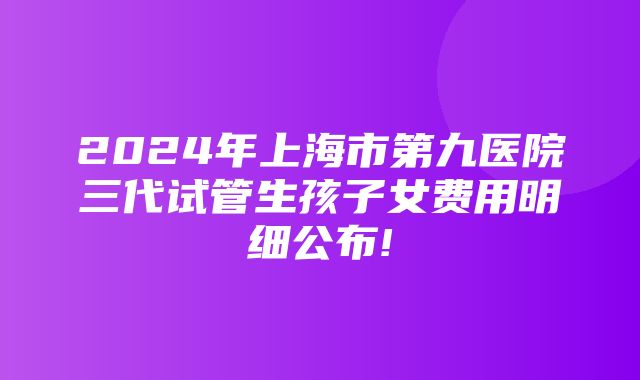 2024年上海市第九医院三代试管生孩子女费用明细公布!