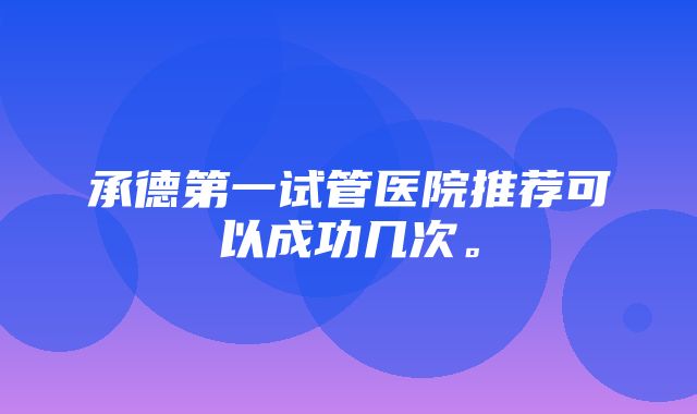 承德第一试管医院推荐可以成功几次。