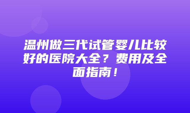 温州做三代试管婴儿比较好的医院大全？费用及全面指南！