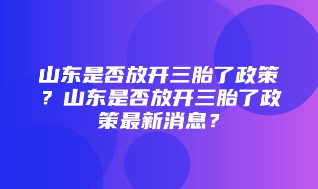 山东是否放开三胎了政策？山东是否放开三胎了政策最新消息？