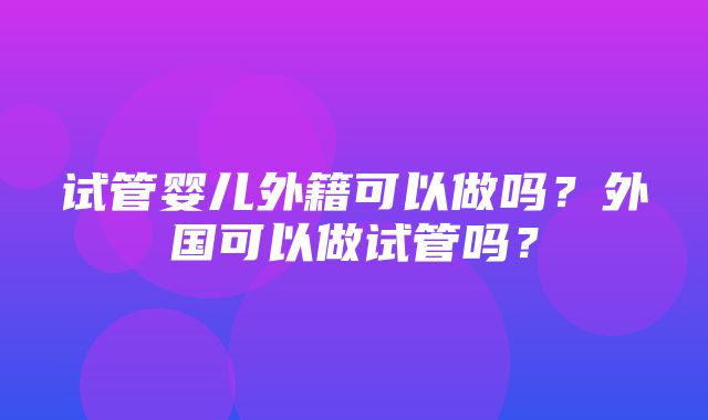 试管婴儿外籍可以做吗？外国可以做试管吗？