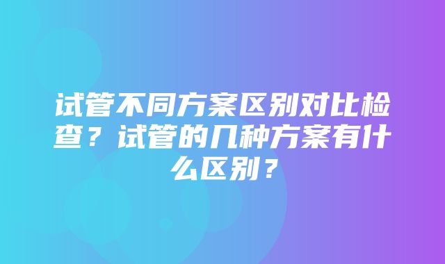 试管不同方案区别对比检查？试管的几种方案有什么区别？