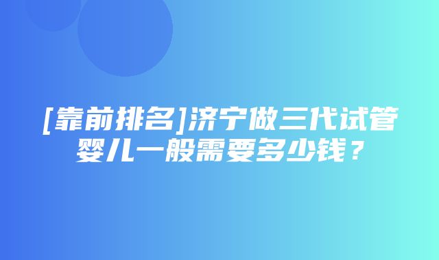 [靠前排名]济宁做三代试管婴儿一般需要多少钱？