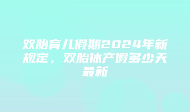 双胎育儿假期2024年新规定，双胎休产假多少天最新