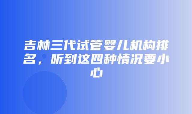 吉林三代试管婴儿机构排名，听到这四种情况要小心