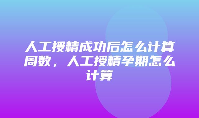 人工授精成功后怎么计算周数，人工授精孕期怎么计算