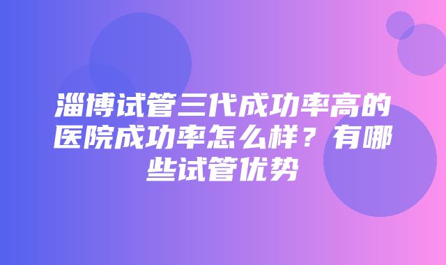 淄博试管三代成功率高的医院成功率怎么样？有哪些试管优势