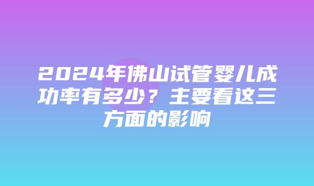 2024年佛山试管婴儿成功率有多少？主要看这三方面的影响