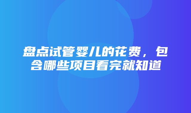 盘点试管婴儿的花费，包含哪些项目看完就知道