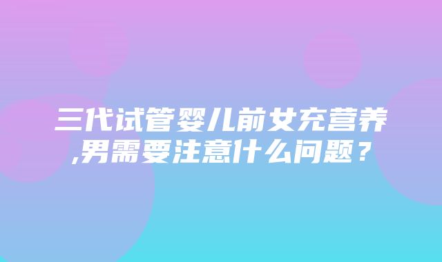 三代试管婴儿前女充营养,男需要注意什么问题？