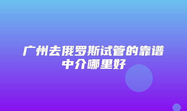 广州去俄罗斯试管的靠谱中介哪里好