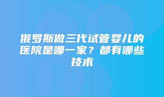 俄罗斯做三代试管婴儿的医院是哪一家？都有哪些技术