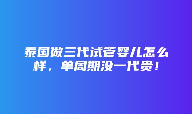 泰国做三代试管婴儿怎么样，单周期没一代贵！